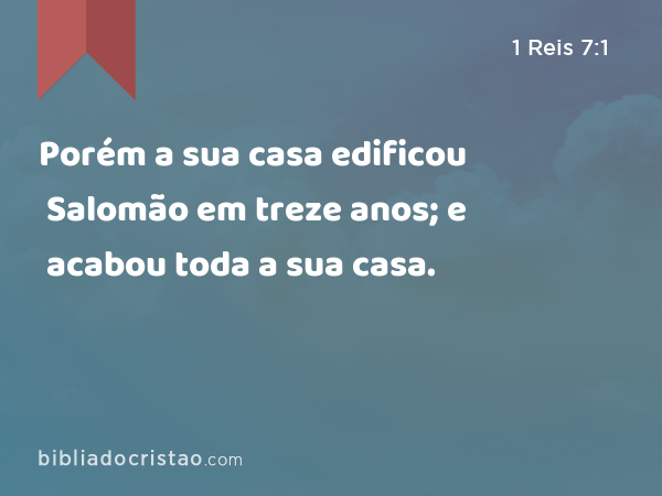 Porém a sua casa edificou Salomão em treze anos; e acabou toda a sua casa. - 1 Reis 7:1