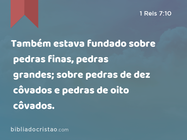 Também estava fundado sobre pedras finas, pedras grandes; sobre pedras de dez côvados e pedras de oito côvados. - 1 Reis 7:10