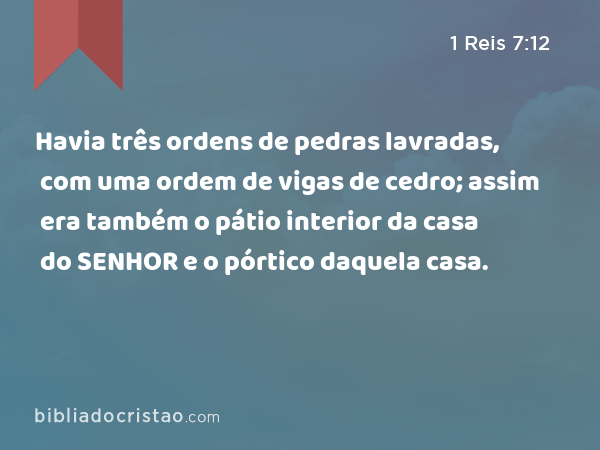 Havia três ordens de pedras lavradas, com uma ordem de vigas de cedro; assim era também o pátio interior da casa do SENHOR e o pórtico daquela casa. - 1 Reis 7:12