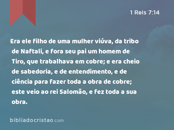 Era ele filho de uma mulher viúva, da tribo de Naftali, e fora seu pai um homem de Tiro, que trabalhava em cobre; e era cheio de sabedoria, e de entendimento, e de ciência para fazer toda a obra de cobre; este veio ao rei Salomão, e fez toda a sua obra. - 1 Reis 7:14