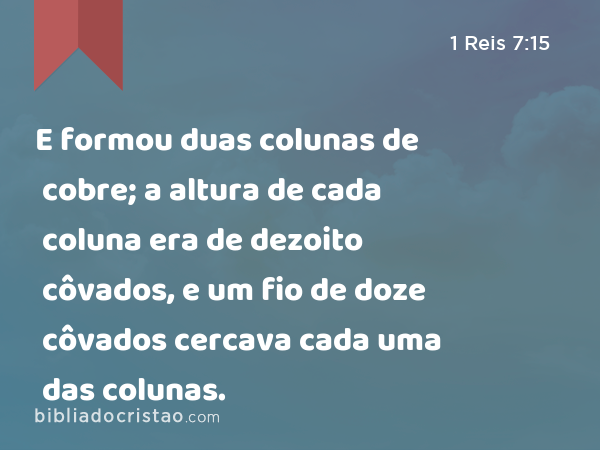 E formou duas colunas de cobre; a altura de cada coluna era de dezoito côvados, e um fio de doze côvados cercava cada uma das colunas. - 1 Reis 7:15