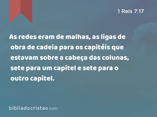 As redes eram de malhas, as ligas de obra de cadeia para os capitéis que estavam sobre a cabeça das colunas, sete para um capitel e sete para o outro capitel. - 1 Reis 7:17