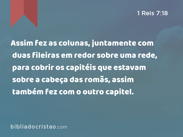 Assim fez as colunas, juntamente com duas fileiras em redor sobre uma rede, para cobrir os capitéis que estavam sobre a cabeça das romãs, assim também fez com o outro capitel. - 1 Reis 7:18