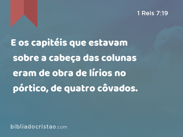 E os capitéis que estavam sobre a cabeça das colunas eram de obra de lírios no pórtico, de quatro côvados. - 1 Reis 7:19