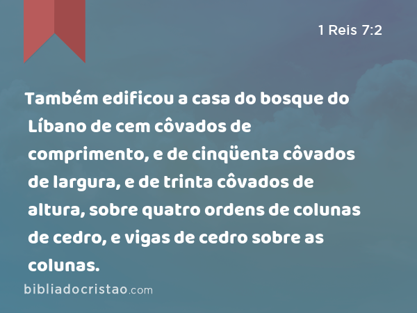 Também edificou a casa do bosque do Líbano de cem côvados de comprimento, e de cinqüenta côvados de largura, e de trinta côvados de altura, sobre quatro ordens de colunas de cedro, e vigas de cedro sobre as colunas. - 1 Reis 7:2