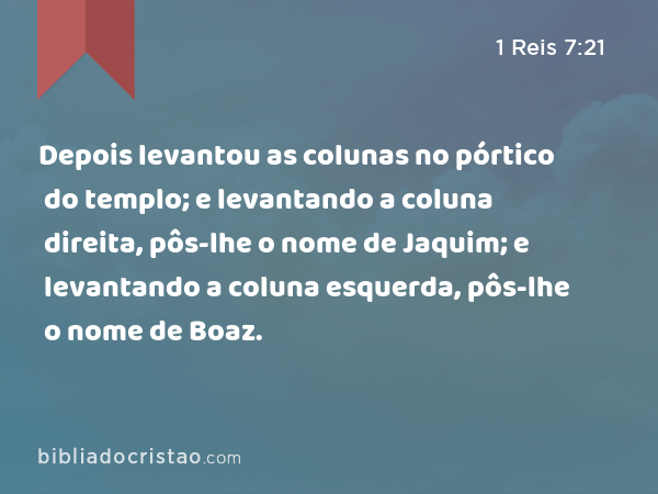 Depois levantou as colunas no pórtico do templo; e levantando a coluna direita, pôs-lhe o nome de Jaquim; e levantando a coluna esquerda, pôs-lhe o nome de Boaz. - 1 Reis 7:21