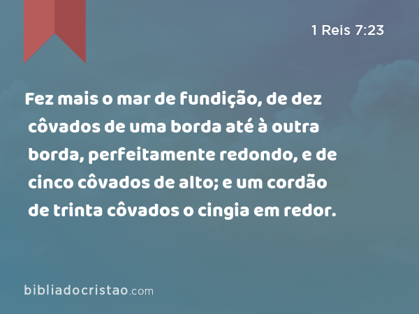 Fez mais o mar de fundição, de dez côvados de uma borda até à outra borda, perfeitamente redondo, e de cinco côvados de alto; e um cordão de trinta côvados o cingia em redor. - 1 Reis 7:23