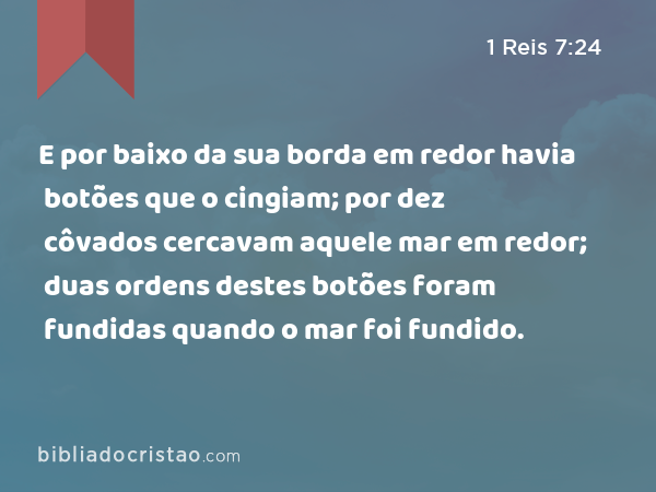 E por baixo da sua borda em redor havia botões que o cingiam; por dez côvados cercavam aquele mar em redor; duas ordens destes botões foram fundidas quando o mar foi fundido. - 1 Reis 7:24