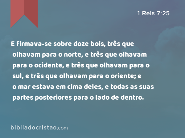 E firmava-se sobre doze bois, três que olhavam para o norte, e três que olhavam para o ocidente, e três que olhavam para o sul, e três que olhavam para o oriente; e o mar estava em cima deles, e todas as suas partes posteriores para o lado de dentro. - 1 Reis 7:25