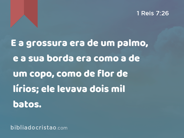 E a grossura era de um palmo, e a sua borda era como a de um copo, como de flor de lírios; ele levava dois mil batos. - 1 Reis 7:26