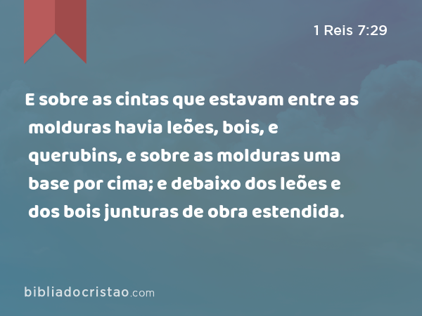 E sobre as cintas que estavam entre as molduras havia leões, bois, e querubins, e sobre as molduras uma base por cima; e debaixo dos leões e dos bois junturas de obra estendida. - 1 Reis 7:29