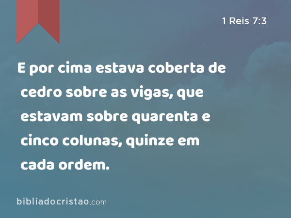 E por cima estava coberta de cedro sobre as vigas, que estavam sobre quarenta e cinco colunas, quinze em cada ordem. - 1 Reis 7:3