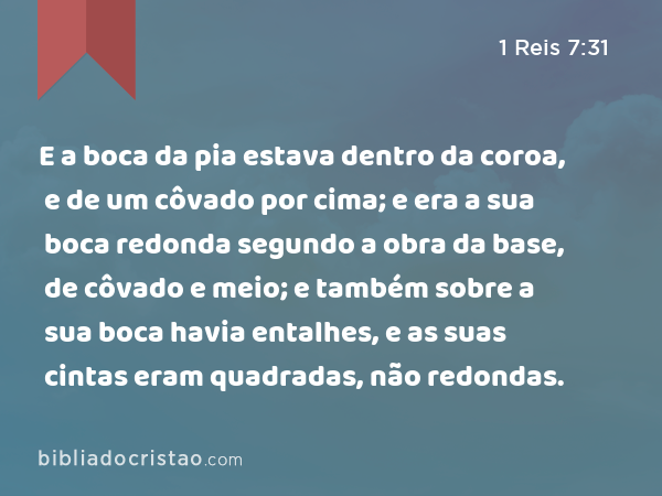 E a boca da pia estava dentro da coroa, e de um côvado por cima; e era a sua boca redonda segundo a obra da base, de côvado e meio; e também sobre a sua boca havia entalhes, e as suas cintas eram quadradas, não redondas. - 1 Reis 7:31