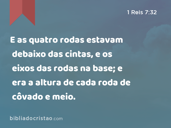 E as quatro rodas estavam debaixo das cintas, e os eixos das rodas na base; e era a altura de cada roda de côvado e meio. - 1 Reis 7:32