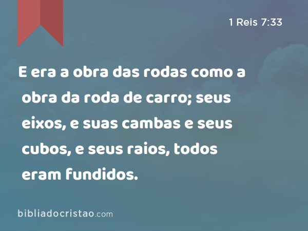 E era a obra das rodas como a obra da roda de carro; seus eixos, e suas cambas e seus cubos, e seus raios, todos eram fundidos. - 1 Reis 7:33