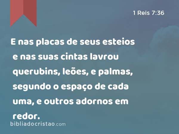 E nas placas de seus esteios e nas suas cintas lavrou querubins, leões, e palmas, segundo o espaço de cada uma, e outros adornos em redor. - 1 Reis 7:36