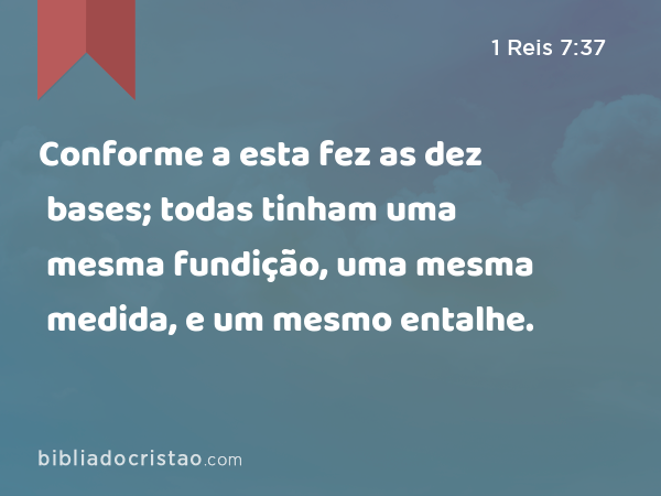 Conforme a esta fez as dez bases; todas tinham uma mesma fundição, uma mesma medida, e um mesmo entalhe. - 1 Reis 7:37