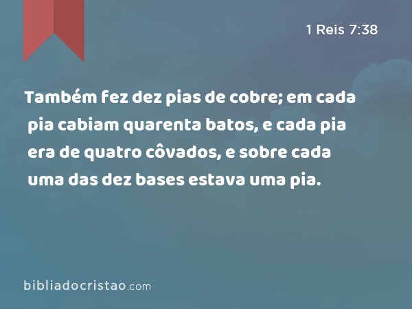 Também fez dez pias de cobre; em cada pia cabiam quarenta batos, e cada pia era de quatro côvados, e sobre cada uma das dez bases estava uma pia. - 1 Reis 7:38