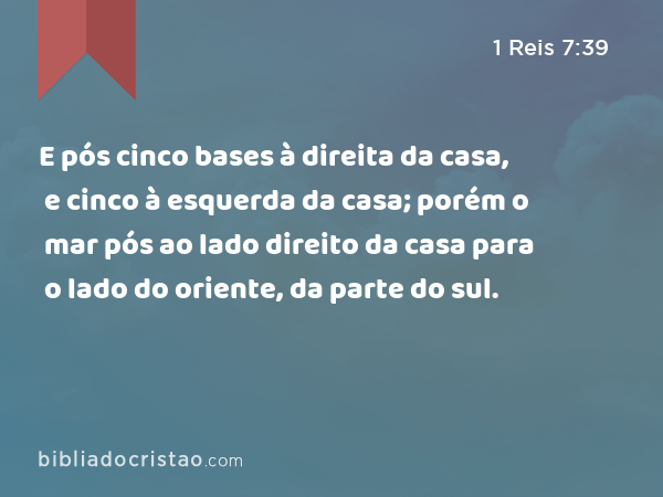 E pós cinco bases à direita da casa, e cinco à esquerda da casa; porém o mar pós ao lado direito da casa para o lado do oriente, da parte do sul. - 1 Reis 7:39