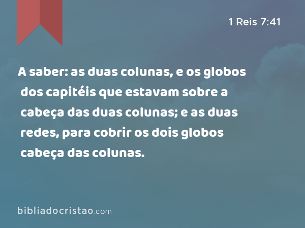 A saber: as duas colunas, e os globos dos capitéis que estavam sobre a cabeça das duas colunas; e as duas redes, para cobrir os dois globos dos capitéis que estavam sobre a cabeça das colunas. - 1 Reis 7:41