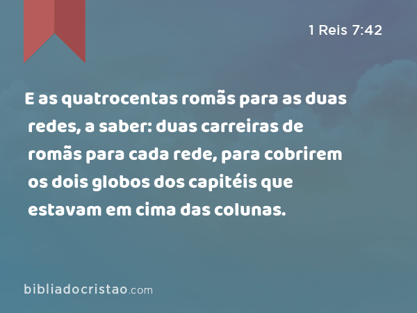 E as quatrocentas romãs para as duas redes, a saber: duas carreiras de romãs para cada rede, para cobrirem os dois globos dos capitéis que estavam em cima das colunas. - 1 Reis 7:42