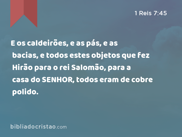 E os caldeirões, e as pás, e as bacias, e todos estes objetos que fez Hirão para o rei Salomão, para a casa do SENHOR, todos eram de cobre polido. - 1 Reis 7:45