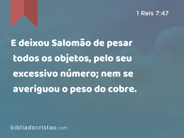 E deixou Salomão de pesar todos os objetos, pelo seu excessivo número; nem se averiguou o peso do cobre. - 1 Reis 7:47