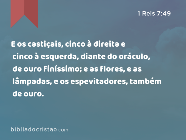 E os castiçais, cinco à direita e cinco à esquerda, diante do oráculo, de ouro finíssimo; e as flores, e as lâmpadas, e os espevitadores, também de ouro. - 1 Reis 7:49