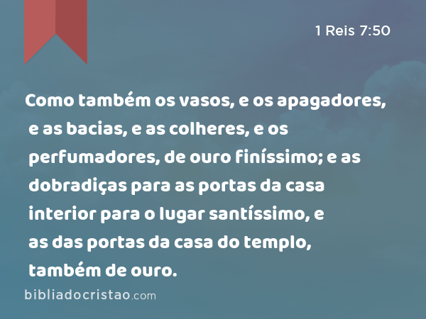 Como também os vasos, e os apagadores, e as bacias, e as colheres, e os perfumadores, de ouro finíssimo; e as dobradiças para as portas da casa interior para o lugar santíssimo, e as das portas da casa do templo, também de ouro. - 1 Reis 7:50