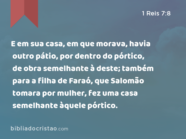 E em sua casa, em que morava, havia outro pátio, por dentro do pórtico, de obra semelhante à deste; também para a filha de Faraó, que Salomão tomara por mulher, fez uma casa semelhante àquele pórtico. - 1 Reis 7:8