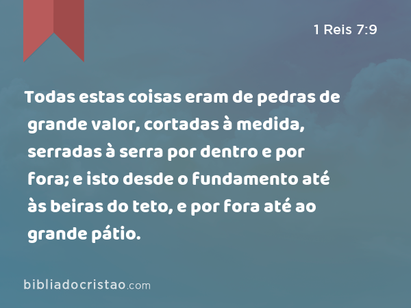 Todas estas coisas eram de pedras de grande valor, cortadas à medida, serradas à serra por dentro e por fora; e isto desde o fundamento até às beiras do teto, e por fora até ao grande pátio. - 1 Reis 7:9