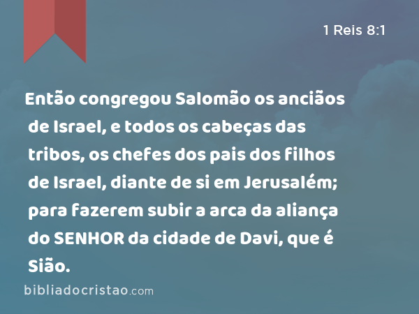 Então congregou Salomão os anciãos de Israel, e todos os cabeças das tribos, os chefes dos pais dos filhos de Israel, diante de si em Jerusalém; para fazerem subir a arca da aliança do SENHOR da cidade de Davi, que é Sião. - 1 Reis 8:1