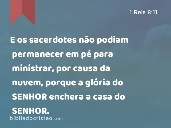 E os sacerdotes não podiam permanecer em pé para ministrar, por causa da nuvem, porque a glória do SENHOR enchera a casa do SENHOR. - 1 Reis 8:11