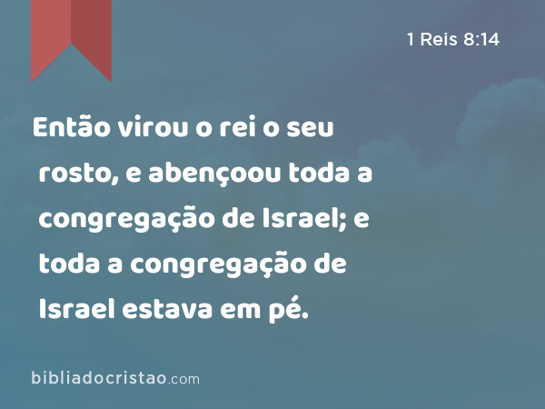 Então virou o rei o seu rosto, e abençoou toda a congregação de Israel; e toda a congregação de Israel estava em pé. - 1 Reis 8:14