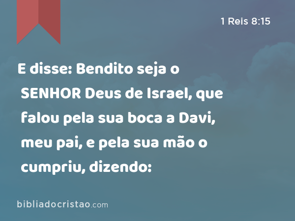 E disse: Bendito seja o SENHOR Deus de Israel, que falou pela sua boca a Davi, meu pai, e pela sua mão o cumpriu, dizendo: - 1 Reis 8:15