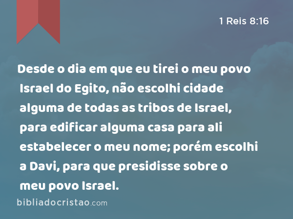 Desde o dia em que eu tirei o meu povo Israel do Egito, não escolhi cidade alguma de todas as tribos de Israel, para edificar alguma casa para ali estabelecer o meu nome; porém escolhi a Davi, para que presidisse sobre o meu povo Israel. - 1 Reis 8:16