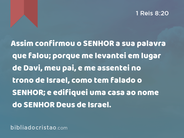 Assim confirmou o SENHOR a sua palavra que falou; porque me levantei em lugar de Davi, meu pai, e me assentei no trono de Israel, como tem falado o SENHOR; e edifiquei uma casa ao nome do SENHOR Deus de Israel. - 1 Reis 8:20