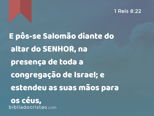 E pôs-se Salomão diante do altar do SENHOR, na presença de toda a congregação de Israel; e estendeu as suas mãos para os céus, - 1 Reis 8:22