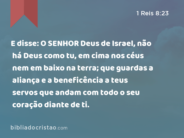 E disse: O SENHOR Deus de Israel, não há Deus como tu, em cima nos céus nem em baixo na terra; que guardas a aliança e a beneficência a teus servos que andam com todo o seu coração diante de ti. - 1 Reis 8:23