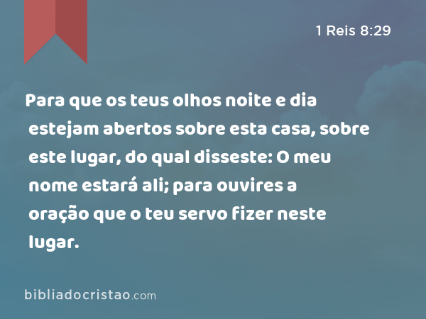 Para que os teus olhos noite e dia estejam abertos sobre esta casa, sobre este lugar, do qual disseste: O meu nome estará ali; para ouvires a oração que o teu servo fizer neste lugar. - 1 Reis 8:29