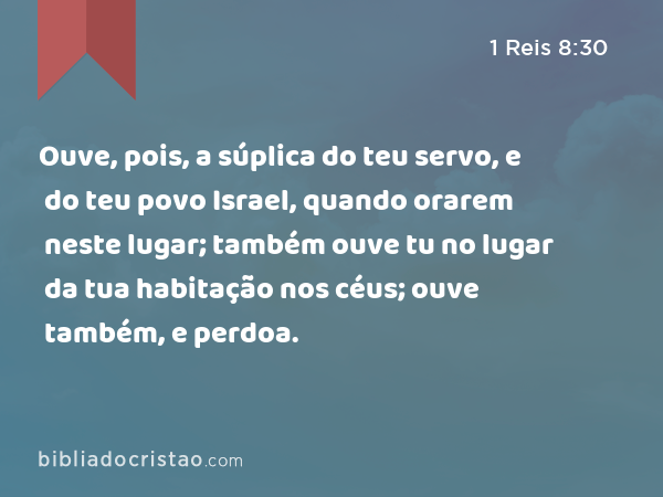 Ouve, pois, a súplica do teu servo, e do teu povo Israel, quando orarem neste lugar; também ouve tu no lugar da tua habitação nos céus; ouve também, e perdoa. - 1 Reis 8:30