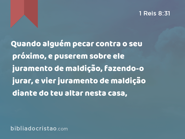 Quando alguém pecar contra o seu próximo, e puserem sobre ele juramento de maldição, fazendo-o jurar, e vier juramento de maldição diante do teu altar nesta casa, - 1 Reis 8:31