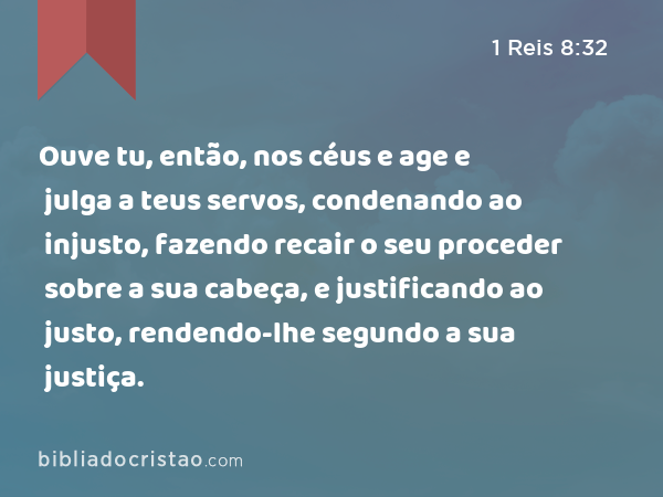 Ouve tu, então, nos céus e age e julga a teus servos, condenando ao injusto, fazendo recair o seu proceder sobre a sua cabeça, e justificando ao justo, rendendo-lhe segundo a sua justiça. - 1 Reis 8:32