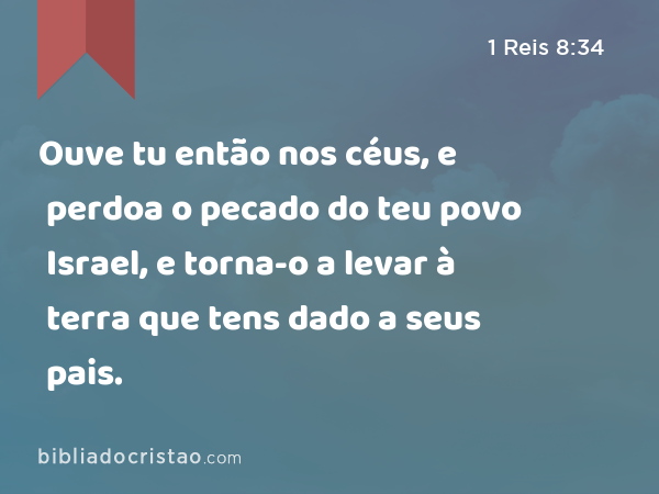 Ouve tu então nos céus, e perdoa o pecado do teu povo Israel, e torna-o a levar à terra que tens dado a seus pais. - 1 Reis 8:34