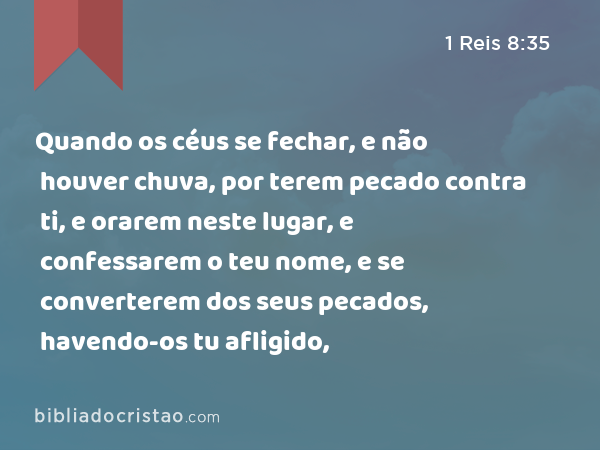 Quando os céus se fechar, e não houver chuva, por terem pecado contra ti, e orarem neste lugar, e confessarem o teu nome, e se converterem dos seus pecados, havendo-os tu afligido, - 1 Reis 8:35