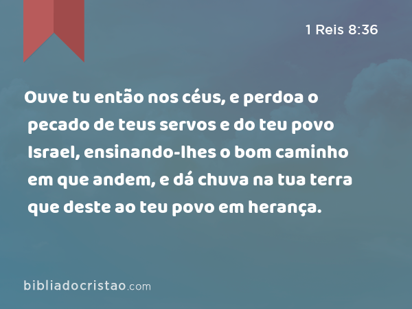 Ouve tu então nos céus, e perdoa o pecado de teus servos e do teu povo Israel, ensinando-lhes o bom caminho em que andem, e dá chuva na tua terra que deste ao teu povo em herança. - 1 Reis 8:36