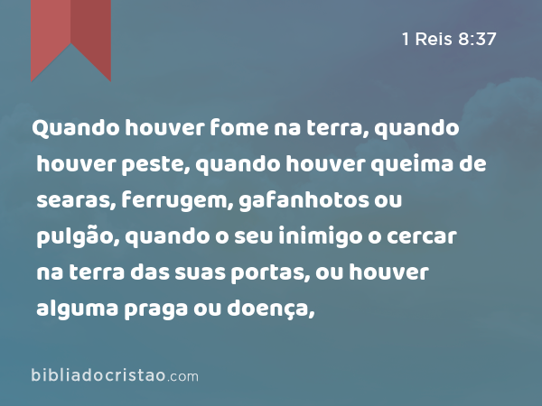 Quando houver fome na terra, quando houver peste, quando houver queima de searas, ferrugem, gafanhotos ou pulgão, quando o seu inimigo o cercar na terra das suas portas, ou houver alguma praga ou doença, - 1 Reis 8:37