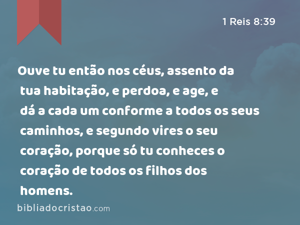 Ouve tu então nos céus, assento da tua habitação, e perdoa, e age, e dá a cada um conforme a todos os seus caminhos, e segundo vires o seu coração, porque só tu conheces o coração de todos os filhos dos homens. - 1 Reis 8:39