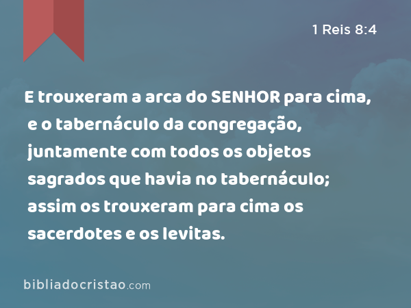 E trouxeram a arca do SENHOR para cima, e o tabernáculo da congregação, juntamente com todos os objetos sagrados que havia no tabernáculo; assim os trouxeram para cima os sacerdotes e os levitas. - 1 Reis 8:4