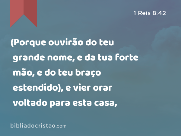 (Porque ouvirão do teu grande nome, e da tua forte mão, e do teu braço estendido), e vier orar voltado para esta casa, - 1 Reis 8:42